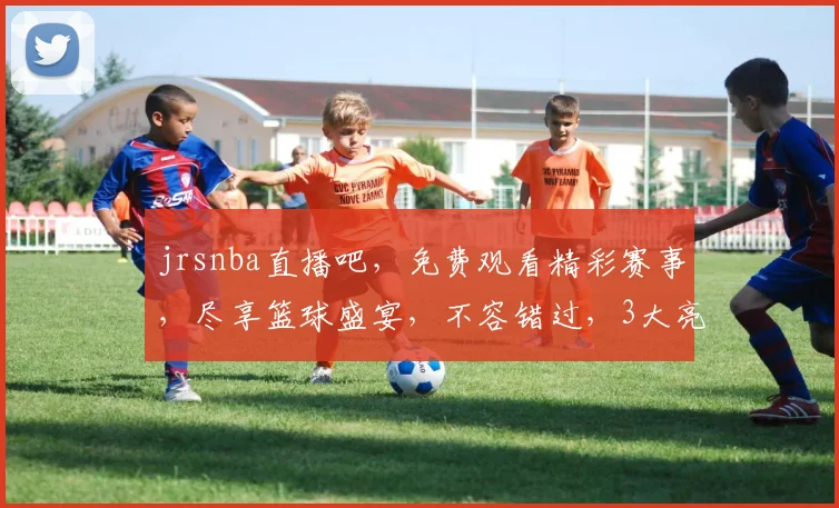 jrsnba直播吧，免费观看精彩赛事，尽享篮球盛宴，不容错过，3大亮点，精彩纷呈