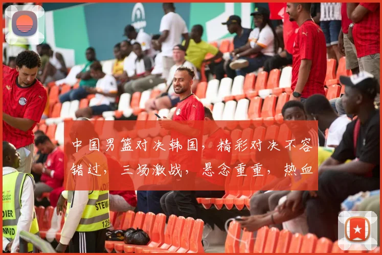 中国男篮对决韩国，精彩对决不容错过，三场激战，悬念重重，热血沸腾