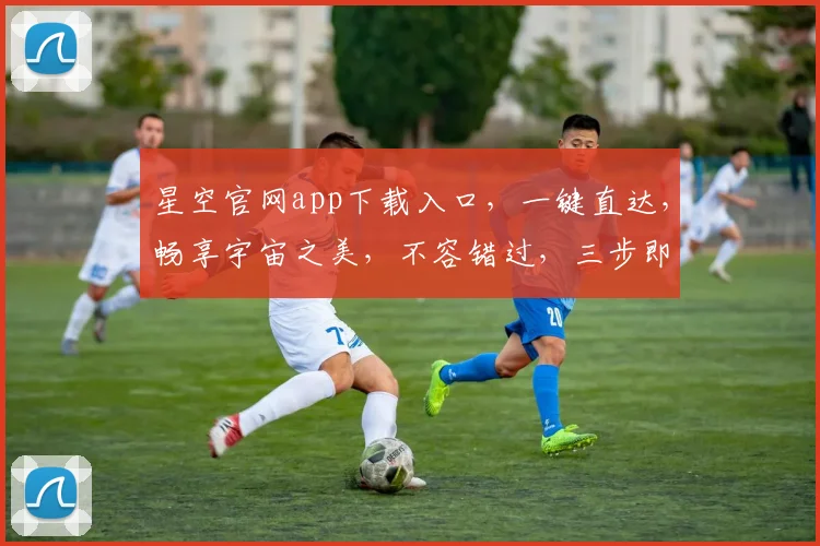 星空官网app下载入口，一键直达，畅享宇宙之美，不容错过，三步即可拥有