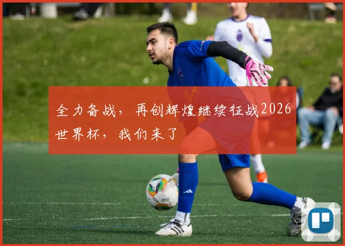 全力备战，再创辉煌继续征战2026世界杯，我们来了