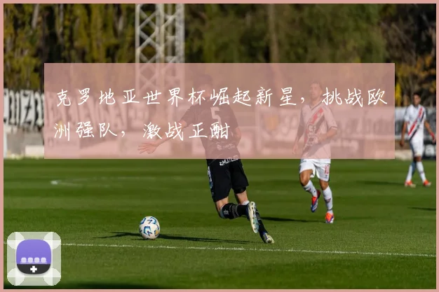 克罗地亚世界杯崛起新星，挑战欧洲强队，激战正酣