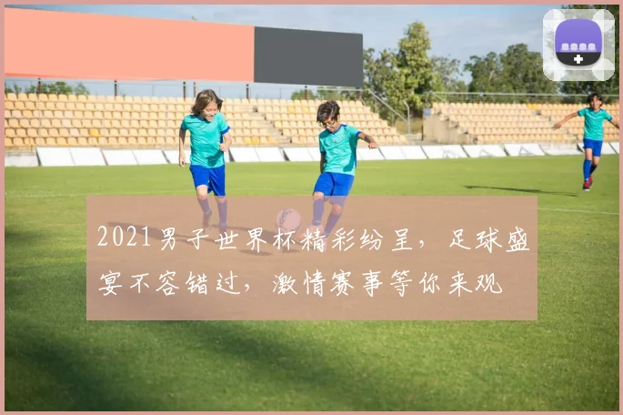 2021男子世界杯精彩纷呈，足球盛宴不容错过，激情赛事等你来观
