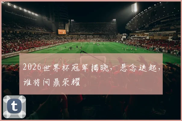 2026世界杯冠军揭晓，悬念迭起，谁将问鼎荣耀
