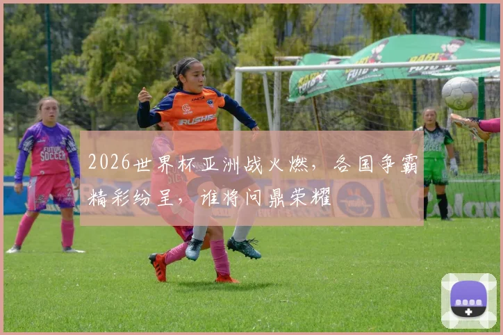 2026世界杯亚洲战火燃，各国争霸精彩纷呈，谁将问鼎荣耀
