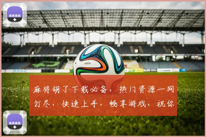 麻将胡了下载必备，热门资源一网打尽，快速上手，畅享游戏，祝你成功，笑傲牌桌